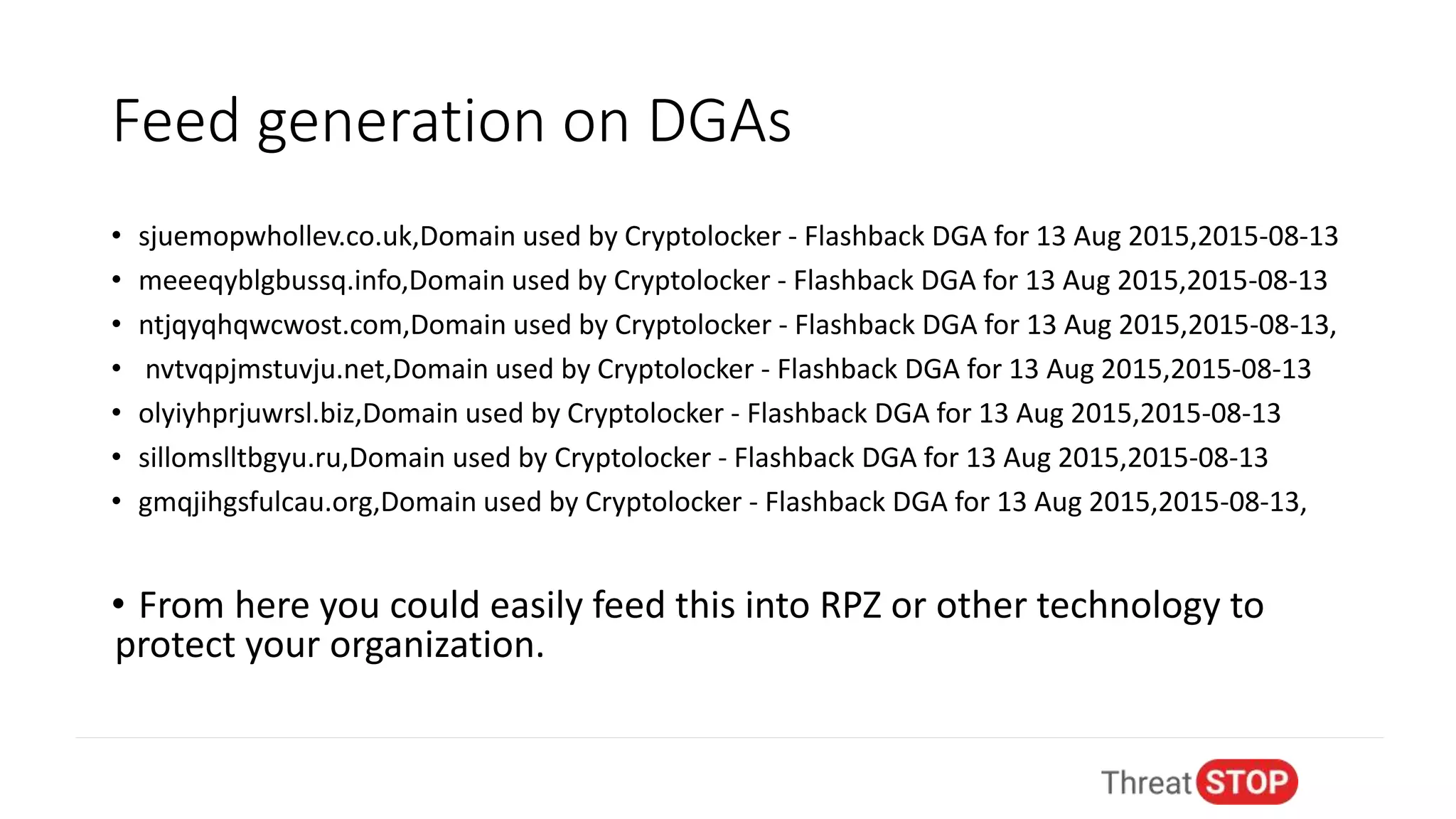 Feed generation on DGAs
• sjuemopwhollev.co.uk,Domain used by Cryptolocker - Flashback DGA for 13 Aug 2015,2015-08-13
• meeeqyblgbussq.info,Domain used by Cryptolocker - Flashback DGA for 13 Aug 2015,2015-08-13
• ntjqyqhqwcwost.com,Domain used by Cryptolocker - Flashback DGA for 13 Aug 2015,2015-08-13,
• nvtvqpjmstuvju.net,Domain used by Cryptolocker - Flashback DGA for 13 Aug 2015,2015-08-13
• olyiyhprjuwrsl.biz,Domain used by Cryptolocker - Flashback DGA for 13 Aug 2015,2015-08-13
• sillomslltbgyu.ru,Domain used by Cryptolocker - Flashback DGA for 13 Aug 2015,2015-08-13
• gmqjihgsfulcau.org,Domain used by Cryptolocker - Flashback DGA for 13 Aug 2015,2015-08-13,
• From here you could easily feed this into RPZ or other technology to
protect your organization.
 