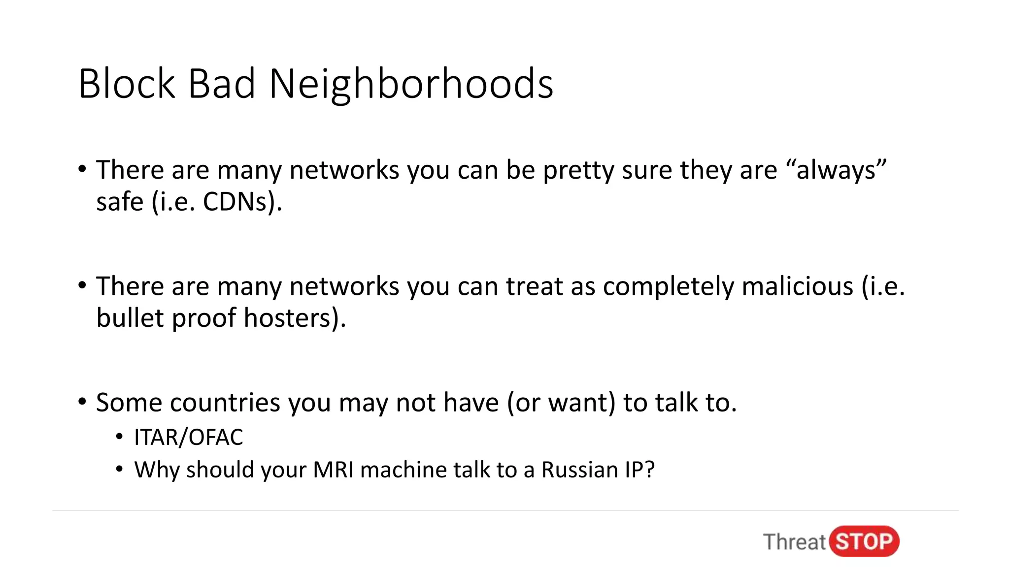 Block Bad Neighborhoods
• There are many networks you can be pretty sure they are “always”
safe (i.e. CDNs).
• There are many networks you can treat as completely malicious (i.e.
bullet proof hosters).
• Some countries you may not have (or want) to talk to.
• ITAR/OFAC
• Why should your MRI machine talk to a Russian IP?
 