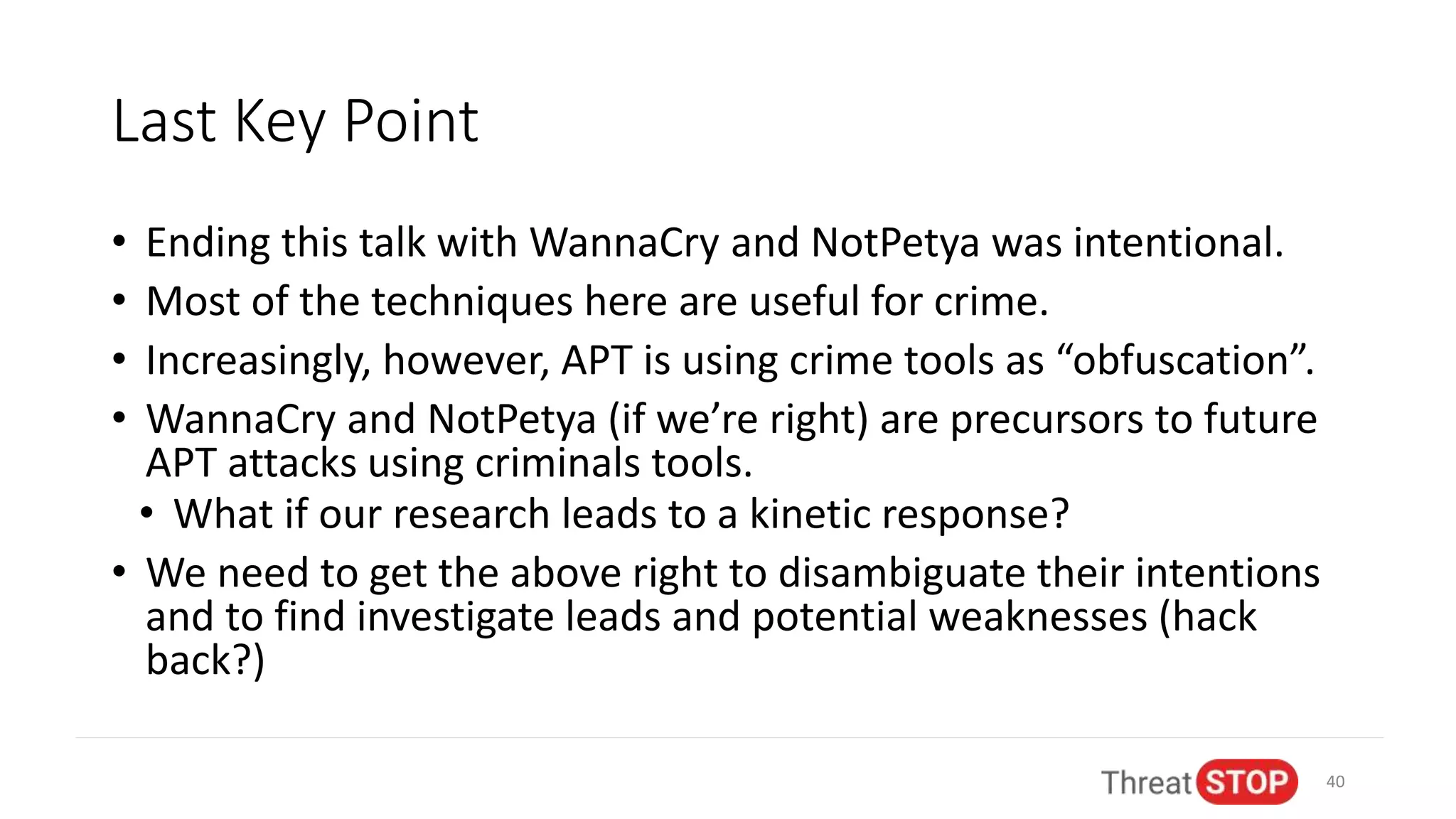 Last Key Point
• Ending this talk with WannaCry and NotPetya was intentional.
• Most of the techniques here are useful for crime.
• Increasingly, however, APT is using crime tools as “obfuscation”.
• WannaCry and NotPetya (if we’re right) are precursors to future
APT attacks using criminals tools.
• What if our research leads to a kinetic response?
• We need to get the above right to disambiguate their intentions
and to find investigate leads and potential weaknesses (hack
back?)
40
 