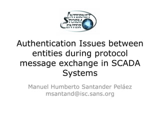 Authentication Issues between
   entities during protocol
 message exchange in SCADA
           Systems
  Manuel Humberto Santander Peláez
       msantand@isc.sans.org
 