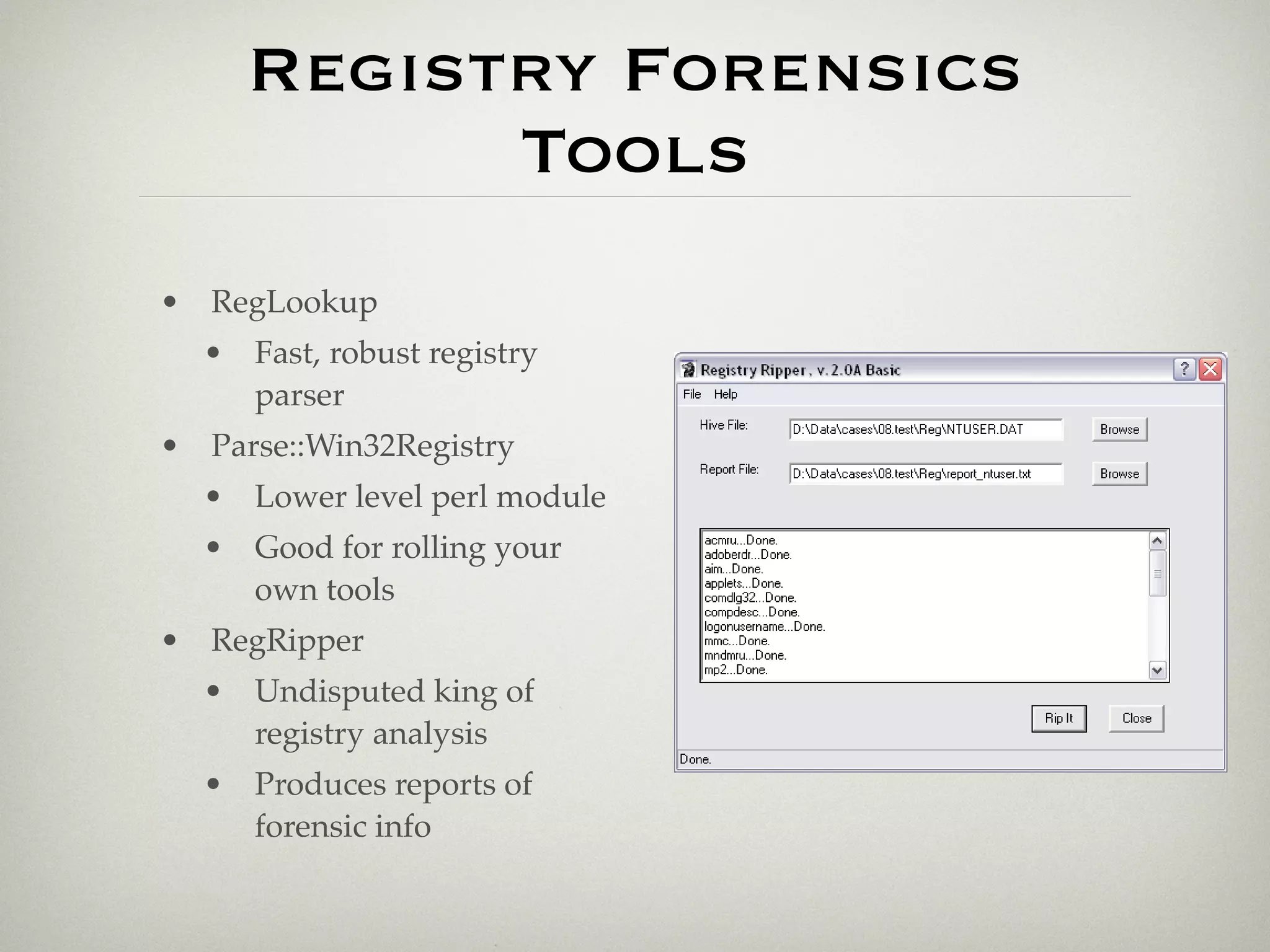 Registry Forensics
           Tools
• RegLookup
  • Fast, robust registry
    parser
• Parse::Win32Registry
  • Lower level perl module
  • Good for rolling your
    own tools
• RegRipper
  • Undisputed king of
    registry analysis
  • Produces reports of
    forensic info
 