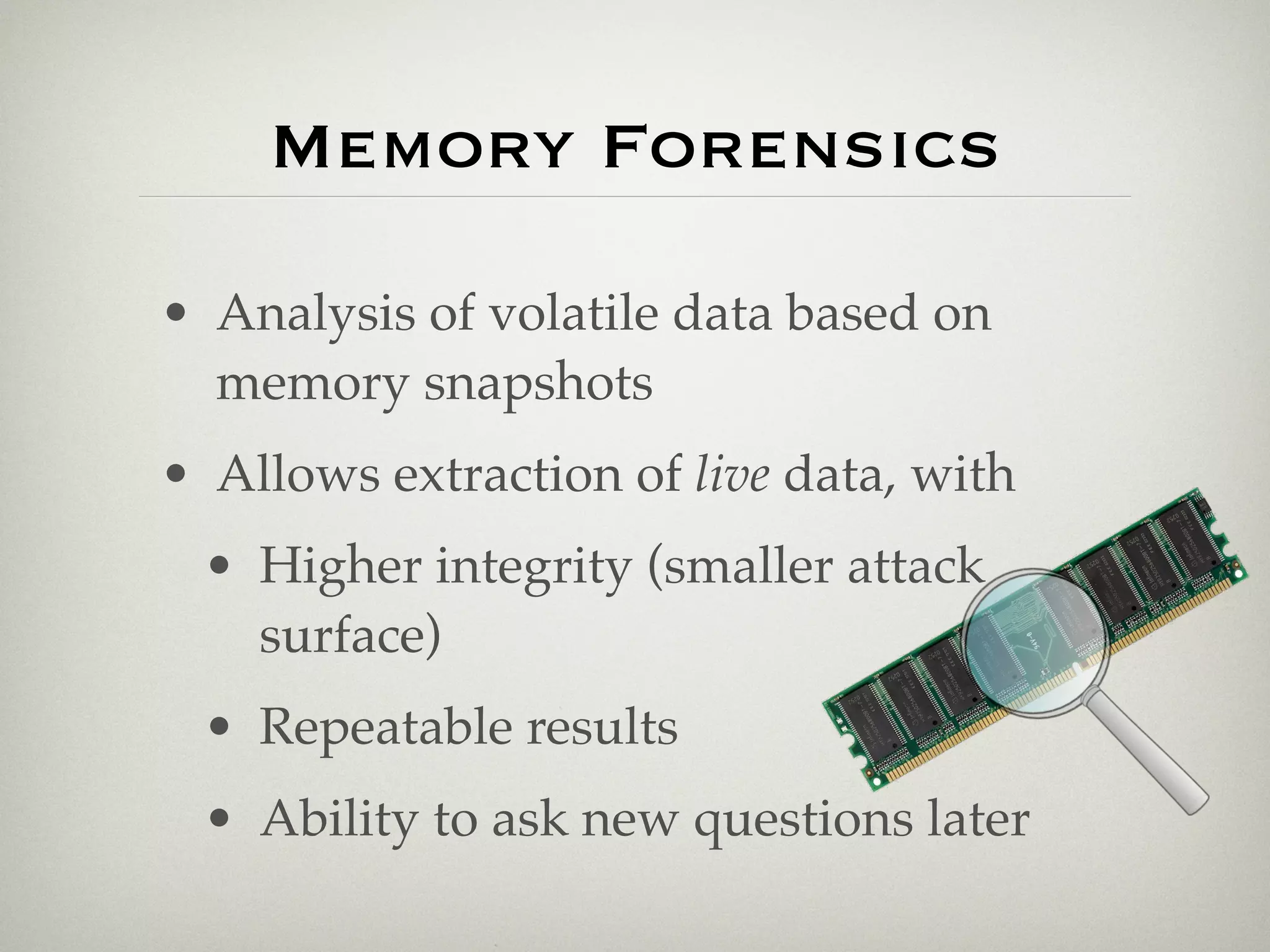 Memory Forensics

• Analysis of volatile data based on
  memory snapshots
• Allows extraction of live data, with
 • Higher integrity (smaller attack
   surface)
 • Repeatable results
 • Ability to ask new questions later
 
