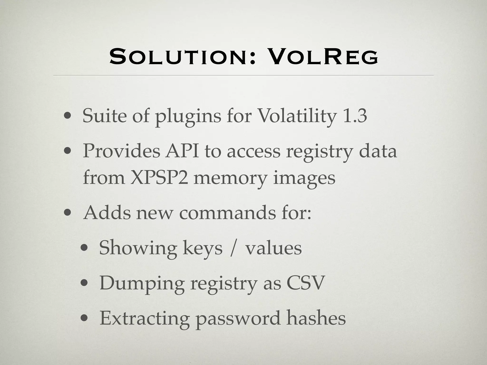 Solution: VolReg
• Suite of plugins for Volatility 1.3
• Provides API to access registry data
  from XPSP2 memory images
• Adds new commands for:
  • Showing keys / values
  • Dumping registry as CSV
  • Extracting password hashes
 