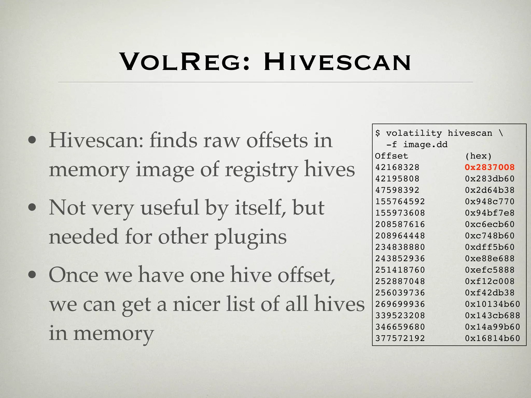 VolReg: Hivescan
                                         $ volatility hivescan 
• Hivescan: ﬁnds raw offsets in            -f image.dd
                                         Offset          (hex)
  memory image of registry hives         42168328
                                         42195808
                                                         0x2837008
                                                         0x283db60
                                         47598392        0x2d64b38

• Not very useful by itself, but         155764592
                                         155973608
                                                         0x948c770
                                                         0x94bf7e8
                                         208587616       0xc6ecb60
  needed for other plugins               208964448
                                         234838880
                                                         0xc748b60
                                                         0xdff5b60
                                         243852936       0xe88e688

• Once we have one hive offset,          251418760
                                         252887048
                                                         0xefc5888
                                                         0xf12c008
                                         256039736       0xf42db38
  we can get a nicer list of all hives   269699936
                                         339523208
                                                         0x10134b60
                                                         0x143cb688

  in memory                              346659680
                                         377572192
                                                         0x14a99b60
                                                         0x16814b60
 
