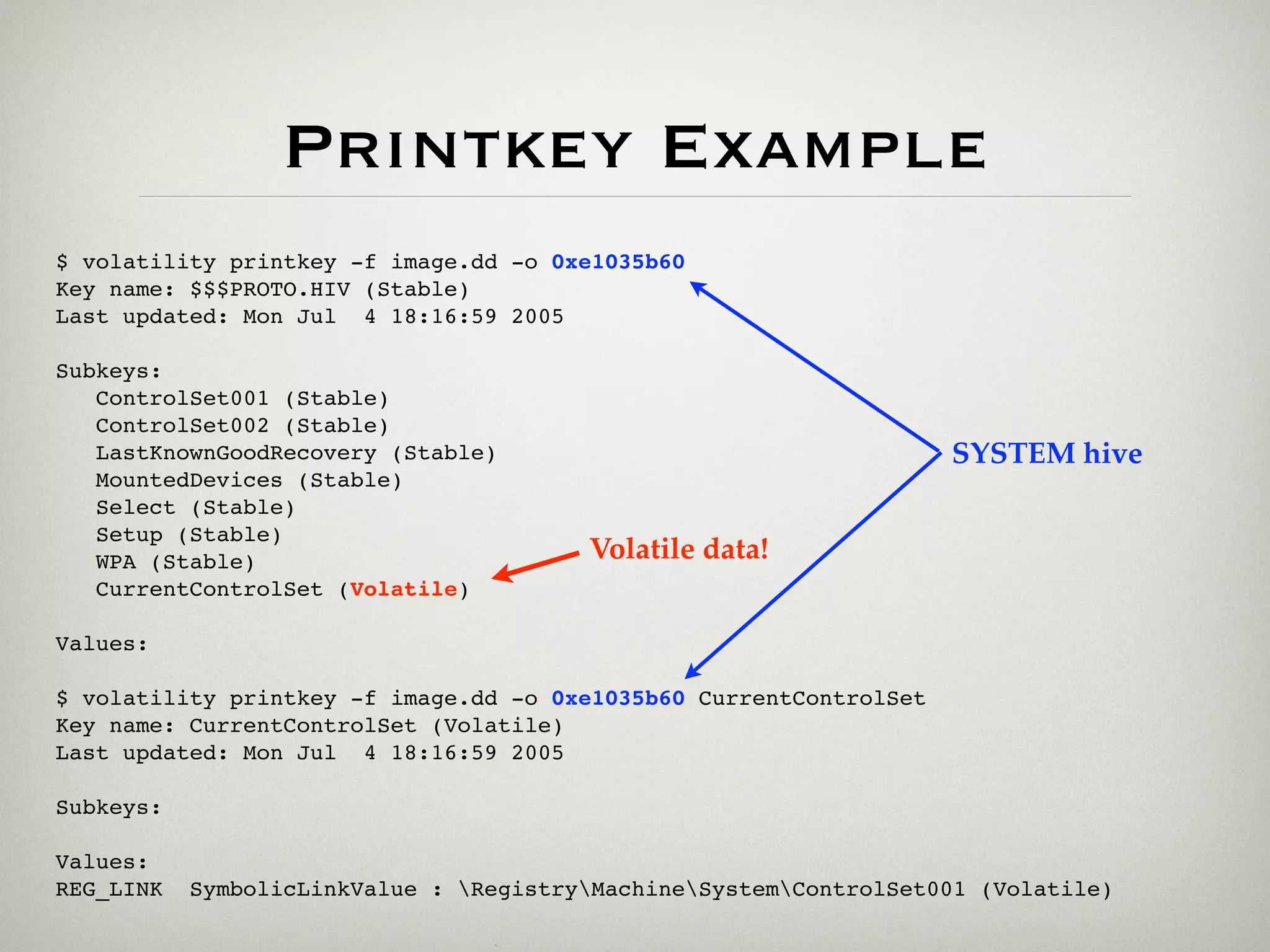 Printkey Example
$ volatility printkey -f image.dd -o 0xe1035b60
Key name: $$$PROTO.HIV (Stable)
Last updated: Mon Jul 4 18:16:59 2005

Subkeys:
   ControlSet001 (Stable)
   ControlSet002 (Stable)
   LastKnownGoodRecovery (Stable)                                   SYSTEM hive
   MountedDevices (Stable)
   Select (Stable)
   Setup (Stable)
   WPA (Stable)                         Volatile data!
   CurrentControlSet (Volatile)

Values:

$ volatility printkey -f image.dd -o 0xe1035b60 CurrentControlSet
Key name: CurrentControlSet (Volatile)
Last updated: Mon Jul 4 18:16:59 2005

Subkeys:

Values:
REG_LINK   SymbolicLinkValue : RegistryMachineSystemControlSet001 (Volatile)
 