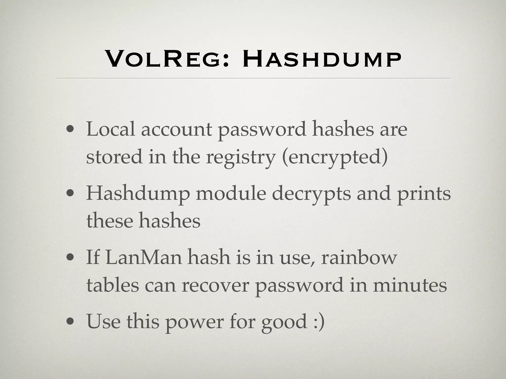 VolReg: Hashdump

• Local account password hashes are
  stored in the registry (encrypted)
• Hashdump module decrypts and prints
  these hashes
• If LanMan hash is in use, rainbow
  tables can recover password in minutes
• Use this power for good :)
 