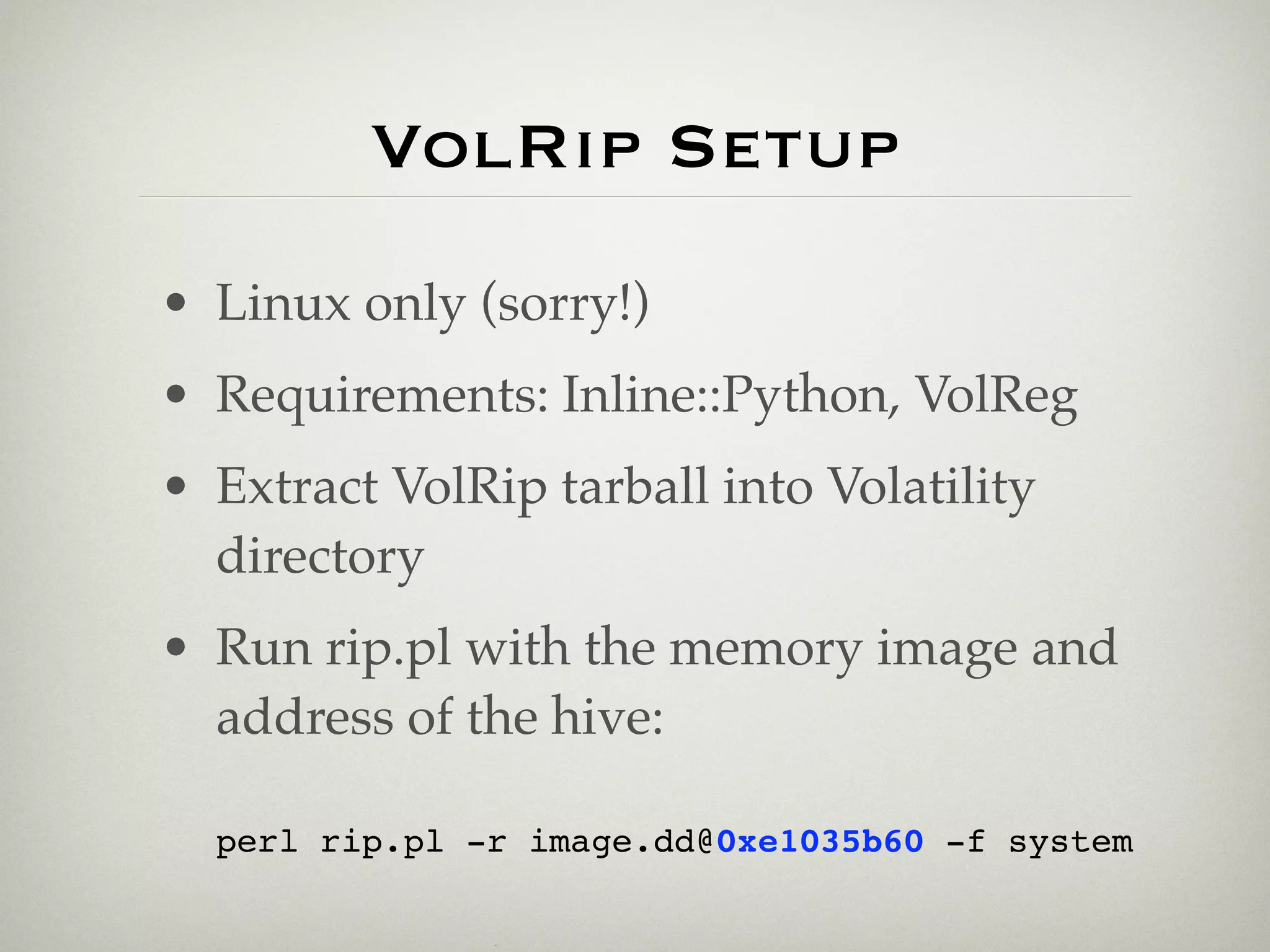 VolRip Setup
• Linux only (sorry!)
• Requirements: Inline::Python, VolReg
• Extract VolRip tarball into Volatility
  directory
• Run rip.pl with the memory image and
  address of the hive:

  perl rip.pl -r image.dd@0xe1035b60 -f system
 