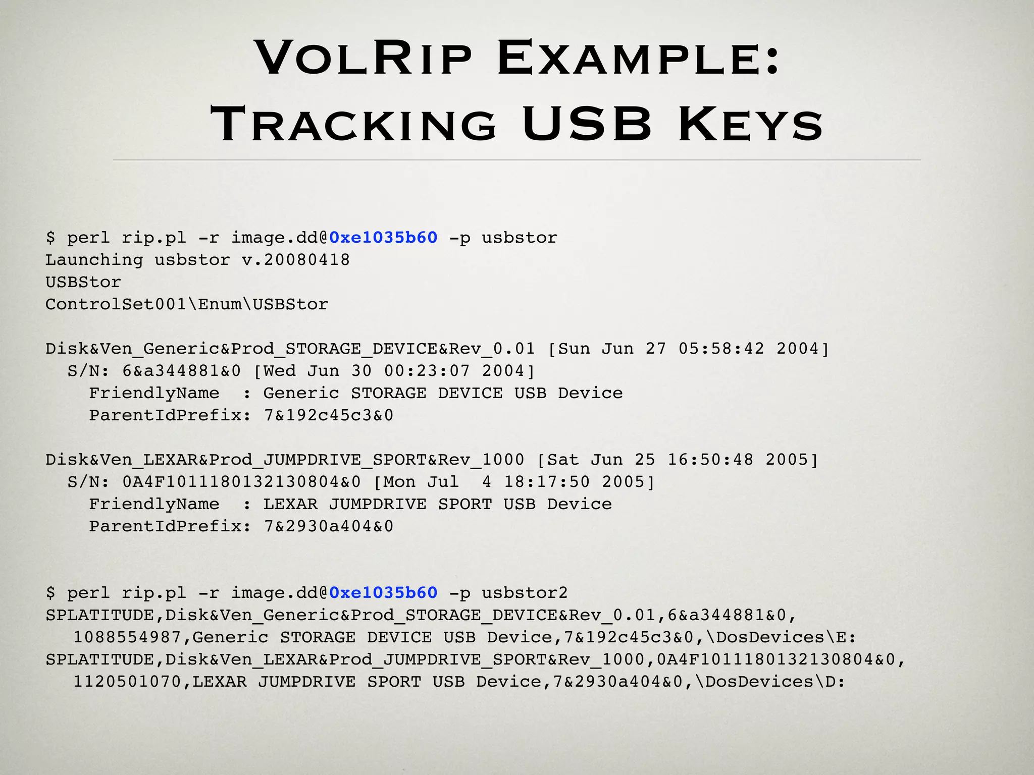 VolRip Example:
              Tracking USB Keys
$ perl rip.pl -r image.dd@0xe1035b60 -p usbstor
Launching usbstor v.20080418
USBStor
ControlSet001EnumUSBStor

Disk&Ven_Generic&Prod_STORAGE_DEVICE&Rev_0.01 [Sun Jun 27 05:58:42 2004]
  S/N: 6&a344881&0 [Wed Jun 30 00:23:07 2004]
    FriendlyName : Generic STORAGE DEVICE USB Device
    ParentIdPrefix: 7&192c45c3&0

Disk&Ven_LEXAR&Prod_JUMPDRIVE_SPORT&Rev_1000 [Sat Jun 25 16:50:48 2005]
  S/N: 0A4F1011180132130804&0 [Mon Jul 4 18:17:50 2005]
    FriendlyName : LEXAR JUMPDRIVE SPORT USB Device
    ParentIdPrefix: 7&2930a404&0


$ perl rip.pl -r image.dd@0xe1035b60 -p usbstor2
SPLATITUDE,Disk&Ven_Generic&Prod_STORAGE_DEVICE&Rev_0.01,6&a344881&0,
  1088554987,Generic STORAGE DEVICE USB Device,7&192c45c3&0,DosDevicesE:
SPLATITUDE,Disk&Ven_LEXAR&Prod_JUMPDRIVE_SPORT&Rev_1000,0A4F1011180132130804&0,
  1120501070,LEXAR JUMPDRIVE SPORT USB Device,7&2930a404&0,DosDevicesD:
 
