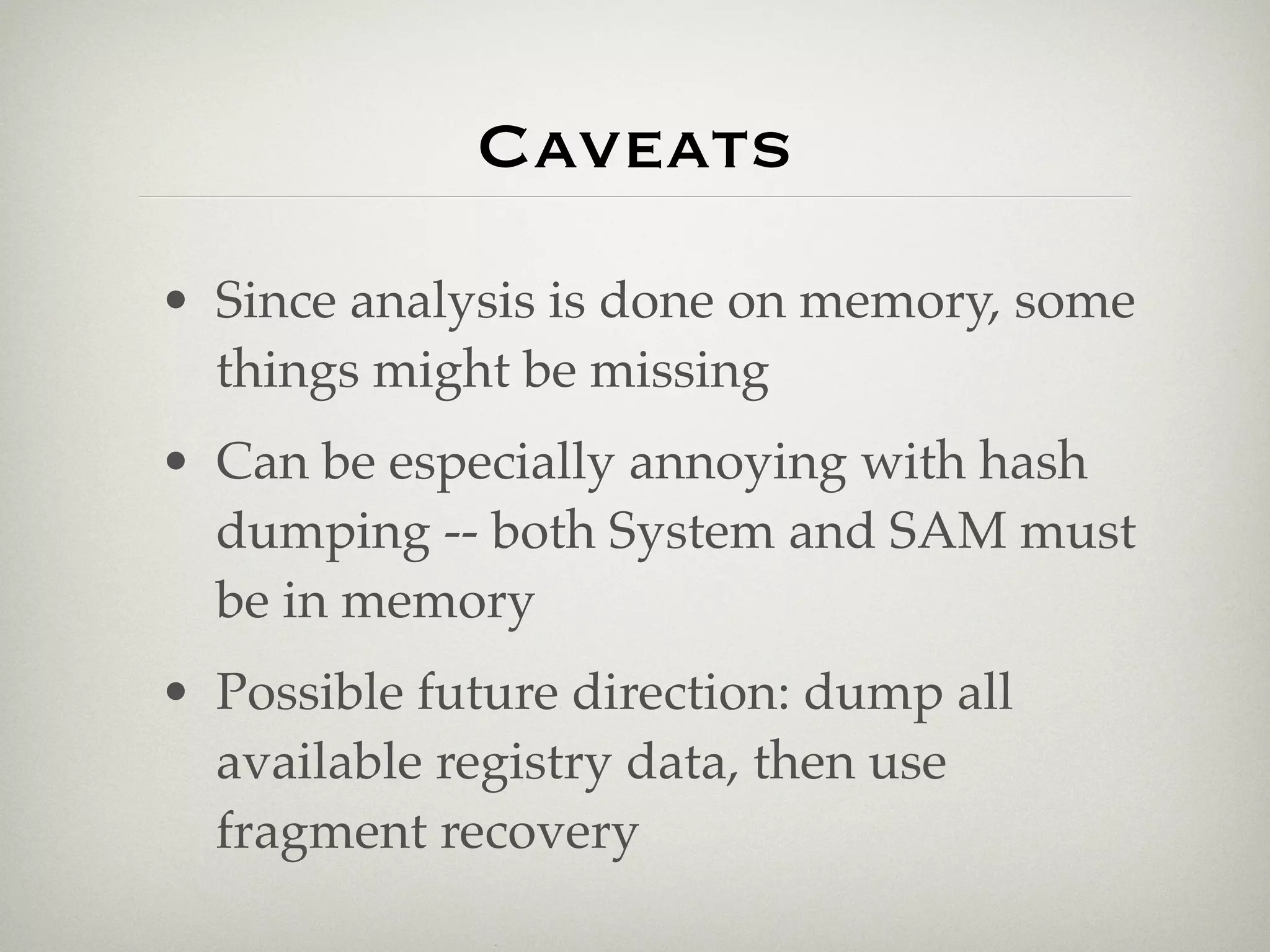 Caveats
• Since analysis is done on memory, some
  things might be missing
• Can be especially annoying with hash
  dumping -- both System and SAM must
  be in memory
• Possible future direction: dump all
  available registry data, then use
  fragment recovery
 
