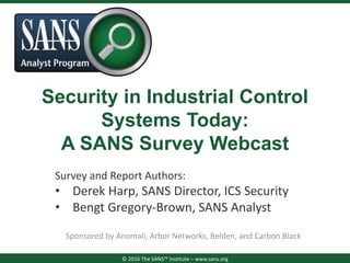 Security in Industrial Control
Systems Today:
A SANS Survey Webcast
Sponsored by Anomali, Arbor Networks, Belden, and Carbon Black
© 2016 The SANS™ Institute – www.sans.org
Survey and Report Authors:
• Derek Harp, SANS Director, ICS Security
• Bengt Gregory-Brown, SANS Analyst
 