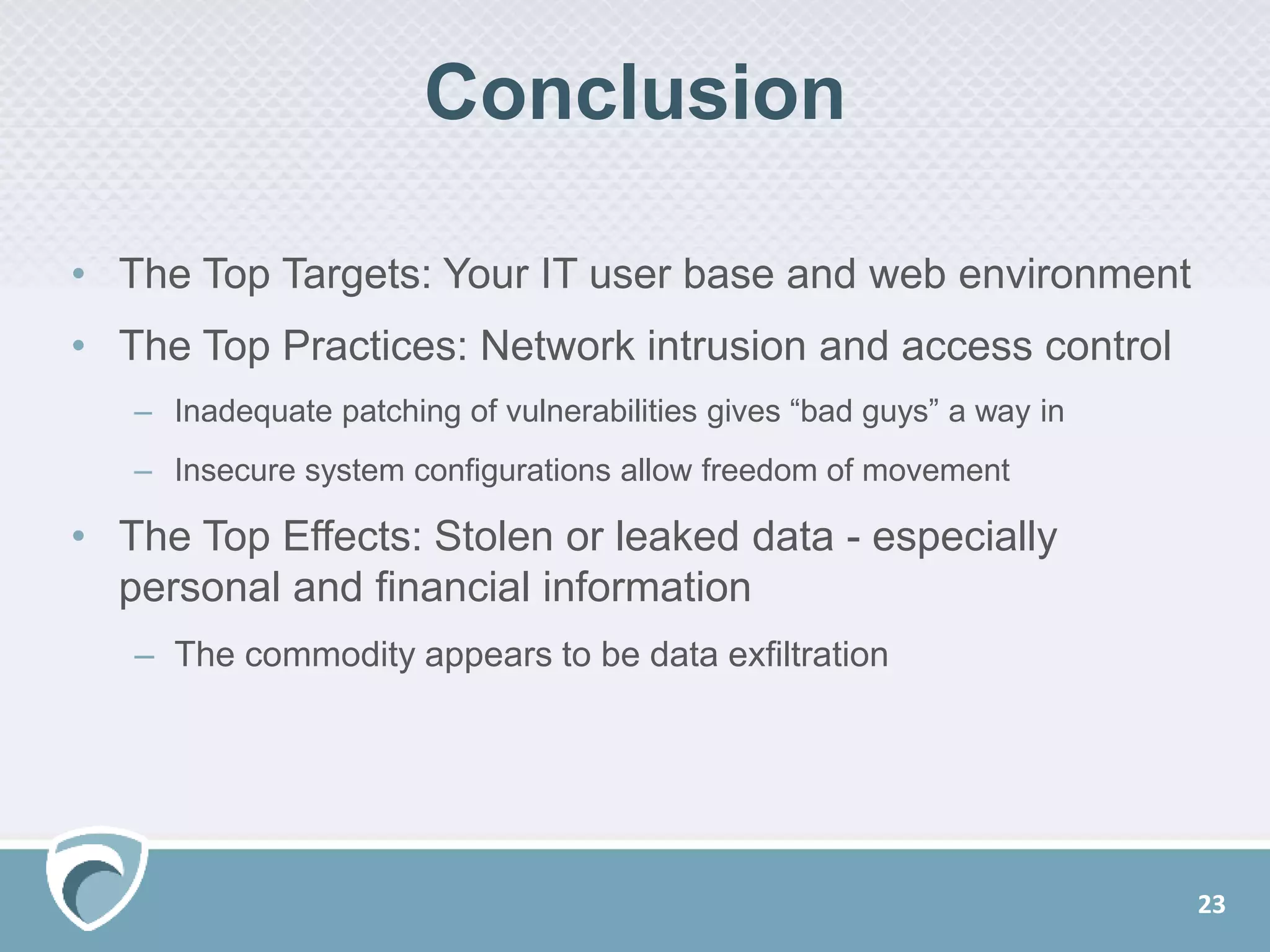 Conclusion
23
• The Top Targets: Your IT user base and web environment
• The Top Practices: Network intrusion and access control
– Inadequate patching of vulnerabilities gives “bad guys” a way in
– Insecure system configurations allow freedom of movement
• The Top Effects: Stolen or leaked data - especially
personal and financial information
– The commodity appears to be data exfiltration
 