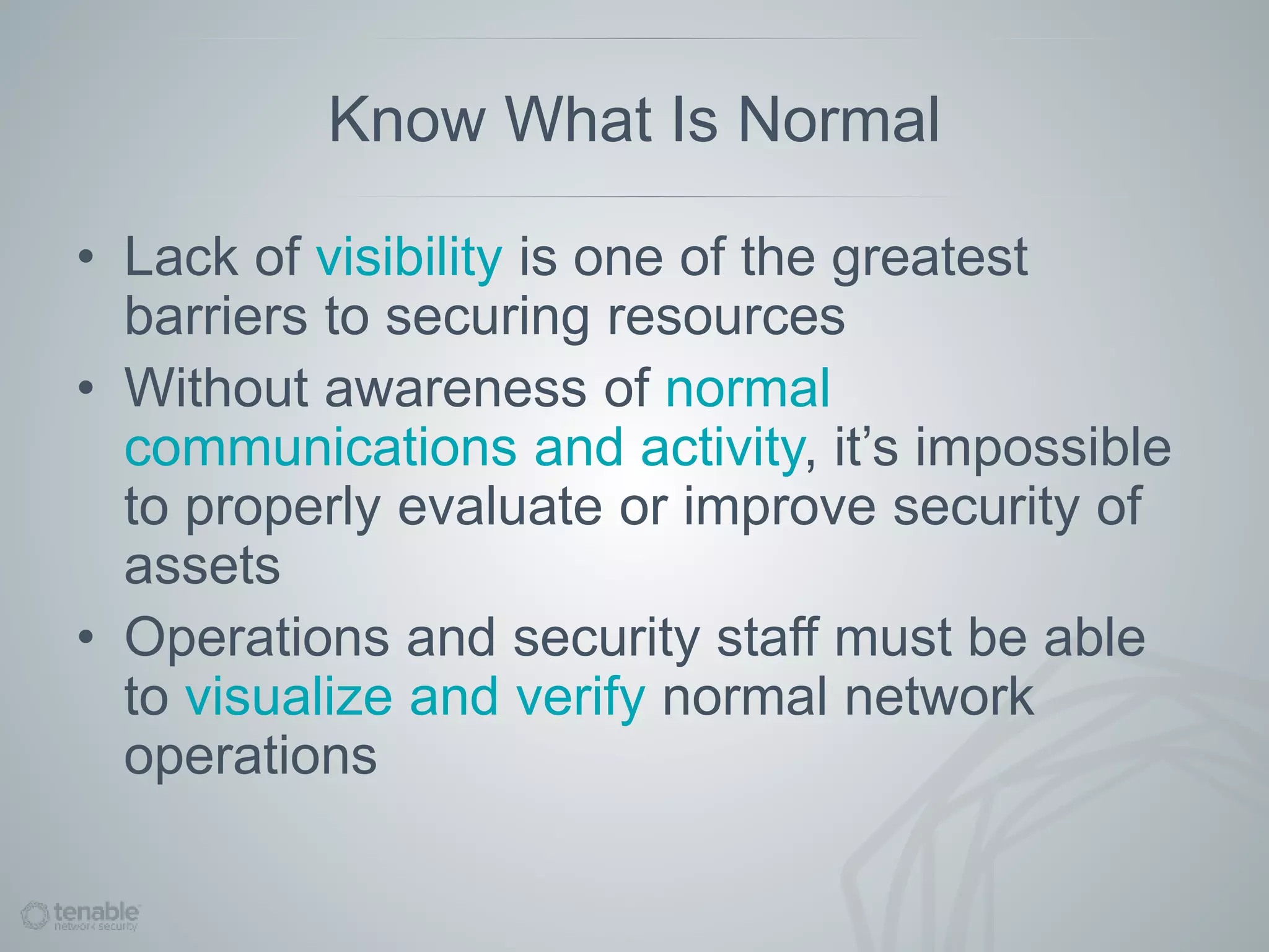 Know What Is Normal
• Lack of visibility is one of the greatest
barriers to securing resources
• Without awareness of normal
communications and activity, it’s impossible
to properly evaluate or improve security of
assets
• Operations and security staff must be able
to visualize and verify normal network
operations
 
