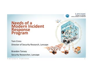 Needs	
  of	
  a	
  
Modern	
  Incident	
  
Response	
  
Program	
  
Tom	
  Cross	
  
Director	
  of	
  Security	
  Research,	
  Lancope	
  
	
  
Brandon	
  Tansey	
  
Security	
  Researcher,	
  Lancope	
  
©	
  2014	
  Lancope,	
  Inc.	
  	
  	
  All	
  rights	
  reserved.	
  	
  	
  	
   1	
  
 