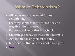    All behaviors are acquired through
    conditioning
   Learning happens through positive and
    negative reinforcement
   Promotes behavior that is desirable
   Discourages behavior that is not desirable
   Actions are the only object of study
   Independent thinking does not play a part
   Next
 