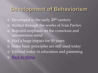    Developed in the early 20th century
   Started through the works of Ivan Pavlov
   Rejected emphasis on the conscious and
    unconscious mind
   Had a huge impact for 50 years
   Some basic principles are still used today
   Utilized today in education and parenting
   Back to Menu
 