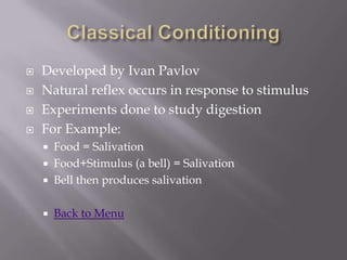    Developed by Ivan Pavlov
   Natural reflex occurs in response to stimulus
   Experiments done to study digestion
   For Example:
       Food = Salivation
       Food+Stimulus (a bell) = Salivation
       Bell then produces salivation

       Back to Menu
 