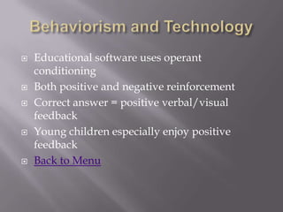    Educational software uses operant
    conditioning
   Both positive and negative reinforcement
   Correct answer = positive verbal/visual
    feedback
   Young children especially enjoy positive
    feedback
   Back to Menu
 