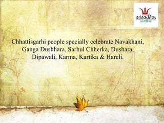Chhattisgarhi people specially celebrate Navakhani,
Ganga Dushhara, Sarhul Chherka, Dushara,
Dipawali, Karma, Kartika & Hareli.
 