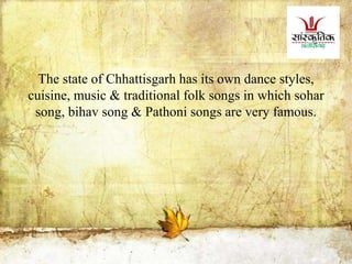 The state of Chhattisgarh has its own dance styles,
cuisine, music & traditional folk songs in which sohar
song, bihav song & Pathoni songs are very famous.
 