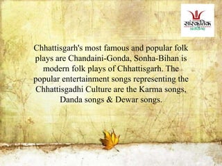 Chhattisgarh's most famous and popular folk
plays are Chandaini-Gonda, Sonha-Bihan is
modern folk plays of Chhattisgarh. The
popular entertainment songs representing the
Chhattisgadhi Culture are the Karma songs,
Danda songs & Dewar songs.
 