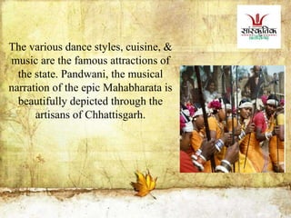 The various dance styles, cuisine, &
music are the famous attractions of
the state. Pandwani, the musical
narration of the epic Mahabharata is
beautifully depicted through the
artisans of Chhattisgarh.
 