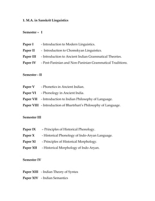 1. M.A. in Sanskrit Linguistics
Semester – I
Paper I - Introduction to Modern Linguistics.
Paper II - Introduction to Chomskyan Linguistics.
Paper III - Introduction to Ancient Indian Grammatical Theories.
Paper IV - Post-Paninian and Non-Paninian Grammatical Traditions.
Semester - II
Paper V - Phonetics in Ancient Indian.
Paper VI - Phonology in Ancient India.
Paper VII - Introduction to Indian Philosophy of Language.
Paper VIII - Introduction of Bhartrhari’s Philosophy of Language.
Semester III
Paper IX – Principles of Historical Phonology.
Paper X - Historical Phonology of Indo-Aryan Language.
Paper XI - Principles of Historical Morphology.
Paper XII - Historical Morphology of Indo Aryan.
Semester IV
Paper XIII - Indian Theory of Syntax
Paper XIV - Indian Semantics
 