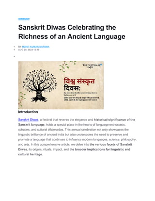 EDUCATION
Sanskrit Diwas Celebrating the
Richness of an Ancient Language
 BY MOHIT-KUMAR-SHARMA
 AUG 29, 2023 12:10

Introduction
Sanskrit Diwas, a festival that reveres the elegance and historical significance of the
Sanskrit language, holds a special place in the hearts of language enthusiasts,
scholars, and cultural aficionados. This annual celebration not only showcases the
linguistic brilliance of ancient India but also underscores the need to preserve and
promote a language that continues to influence modern languages, science, philosophy,
and arts. In this comprehensive article, we delve into the various facets of Sanskrit
Diwas, its origins, rituals, impact, and the broader implications for linguistic and
cultural heritage.
 