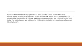 Q 10) Chitto Jetha Bhayshunyo (Where the mind is without fear) is one of the most
quoted poems in India and Bangladesh. It was written by X before India's independence, it
represents X’s dream of how the new, awakened India should fight and chase the British from
India. The original poem was published in 1910 and was included in the collection of poems Y.
Identify X and Y.
 