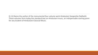 Q 11) Name the author of the monumental four-volume work Hindustani Sangeetha Padhathi.
These volumes form today the standard text on Hindustani music, an indispensable starting point
for any student of Hindustani Classical Music.
 