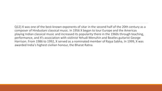 Q12) X was one of the best-known exponents of sitar in the second half of the 20th century as a
composer of Hindustani classical music. In 1956 X began to tour Europe and the Americas
playing Indian classical music and increased its popularity there in the 1960s through teaching,
performance, and X’s association with violinist Yehudi Menuhin and Beatles guitarist George
Harrison. From 1986 to 1992, X served as a nominated member of Rajya Sabha, In 1999, X was
awarded India's highest civilian honour, the Bharat Ratna.
 
