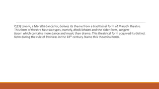 Q13) Lavani, a Marathi dance for, derives its theme from a traditional form of Marathi theatre.
This form of theatre has two types, namely, dholki bhaari and the older form, sangeet
baari which contains more dance and music than drama. This theatrical form acquired its distinct
form during the rule of Peshwas in the 18th century. Name this theatrical form.
 