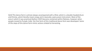 Q14) This dance form is almost always accompanied with a Dhol, which is a double-headed drum
and Chimta, which literally means tongs and is basically a percussion instrument. Most of the
area in which it was practiced (before 1947) became contained within Pakistan, however when
people moved to Punjab, India the free form of this traditional dance form was developed. Some
of the steps of this dance form mimic actions related to harvesting.
 