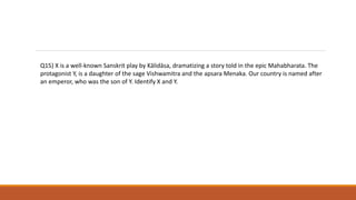 Q15) X is a well-known Sanskrit play by Kālidāsa, dramatizing a story told in the epic Mahabharata. The
protagonist Y, is a daughter of the sage Vishwamitra and the apsara Menaka. Our country is named after
an emperor, who was the son of Y. Identify X and Y.
 