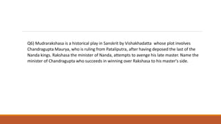 Q6) Mudrarakshasa is a historical play in Sanskrit by Vishakhadatta whose plot involves
Chandragupta Maurya, who is ruling from Pataliputra, after having deposed the last of the
Nanda kings. Rakshasa the minister of Nanda, attempts to avenge his late master. Name the
minister of Chandragupta who succeeds in winning over Rakshasa to his master's side.
 