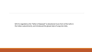 Q7) X is regarded as the "father of Qawwali" (a devotional music form of the Sufis in
the Indian subcontinent), and introduced the ghazal style of song into India.
 