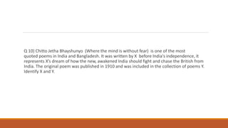 Q 10) Chitto Jetha Bhayshunyo (Where the mind is without fear) is one of the most
quoted poems in India and Bangladesh. It was written by X before India's independence, it
represents X’s dream of how the new, awakened India should fight and chase the British from
India. The original poem was published in 1910 and was included in the collection of poems Y.
Identify X and Y.
 