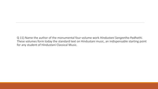 Q 11) Name the author of the monumental four-volume work Hindustani Sangeetha Padhathi.
These volumes form today the standard text on Hindustani music, an indispensable starting point
for any student of Hindustani Classical Music.
 
