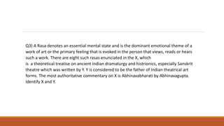 Q3) A Rasa denotes an essential mental state and is the dominant emotional theme of a
work of art or the primary feeling that is evoked in the person that views, reads or hears
such a work. There are eight such rasas enunciated in the X, which
is a theoretical treatise on ancient Indian dramaturgy and histrionics, especially Sanskrit
theatre which was written by Y. Y is considered to be the father of Indian theatrical art
forms. The most authoritative commentary on X is Abhinavabharati by Abhinavagupta.
Identify X and Y.
 