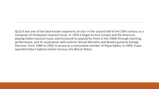 Q12) X was one of the best-known exponents of sitar in the second half of the 20th century as a
composer of Hindustani classical music. In 1956 X began to tour Europe and the Americas
playing Indian classical music and increased its popularity there in the 1960s through teaching,
performance, and X’s association with violinist Yehudi Menuhin and Beatles guitarist George
Harrison. From 1986 to 1992, X served as a nominated member of Rajya Sabha, In 1999, X was
awarded India's highest civilian honour, the Bharat Ratna.
 