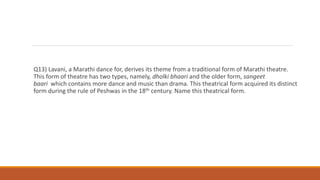 Q13) Lavani, a Marathi dance for, derives its theme from a traditional form of Marathi theatre.
This form of theatre has two types, namely, dholki bhaari and the older form, sangeet
baari which contains more dance and music than drama. This theatrical form acquired its distinct
form during the rule of Peshwas in the 18th century. Name this theatrical form.
 