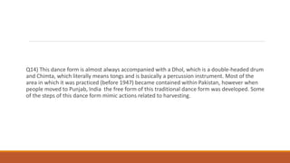 Q14) This dance form is almost always accompanied with a Dhol, which is a double-headed drum
and Chimta, which literally means tongs and is basically a percussion instrument. Most of the
area in which it was practiced (before 1947) became contained within Pakistan, however when
people moved to Punjab, India the free form of this traditional dance form was developed. Some
of the steps of this dance form mimic actions related to harvesting.
 