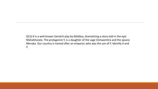 Q15) X is a well-known Sanskrit play by Kālidāsa, dramatizing a story told in the epic
Mahabharata. The protagonist Y, is a daughter of the sage Vishwamitra and the apsara
Menaka. Our country is named after an emperor, who was the son of Y. Identify X and
Y.
 