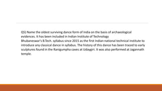 Q5) Name the oldest surviving dance form of India on the basis of archaeological
evidences. It has been included in Indian Institute of Technology
Bhubaneswar's B.Tech. syllabus since 2015 as the first Indian national technical institute to
introduce any classical dance in syllabus. The history of this dance has been traced to early
sculptures found in the Ranigumpha caves at Udaygiri. It was also performed at Jagannath
temple.
 