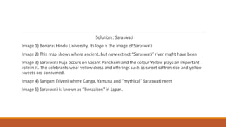 Solution : Saraswati
Image 1) Benaras Hindu University, its logo is the image of Saraswati
Image 2) This map shows where ancient, but now extinct “Saraswati” river might have been
Image 3) Saraswati Puja occurs on Vasant Panchami and the colour Yellow plays an important
role in it. The celebrants wear yellow dress and offerings such as sweet saffron rice and yellow
sweets are consumed.
Image 4) Sangam Triveni where Ganga, Yamuna and “mythical” Saraswati meet
Image 5) Saraswati is known as “Benzaiten” in Japan.
 