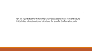 Q7) X is regarded as the "father of Qawwali" (a devotional music form of the Sufis
in the Indian subcontinent), and introduced the ghazal style of song into India.
 