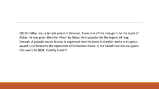 Q8) X’s father was a temple priest in Varanasi. X was one of the nine gems in the court of
Akbar. He was given the title ‘Mian’ by Akbar. He is popular for the legend of raag
Deepak. A popular music festival is organised near his tomb in Gwalior and a prestigious
award is conferred to the exponents of Hindustani music. Y, the Sarod maestro was given
this award in 2001. Identify X and Y.
 