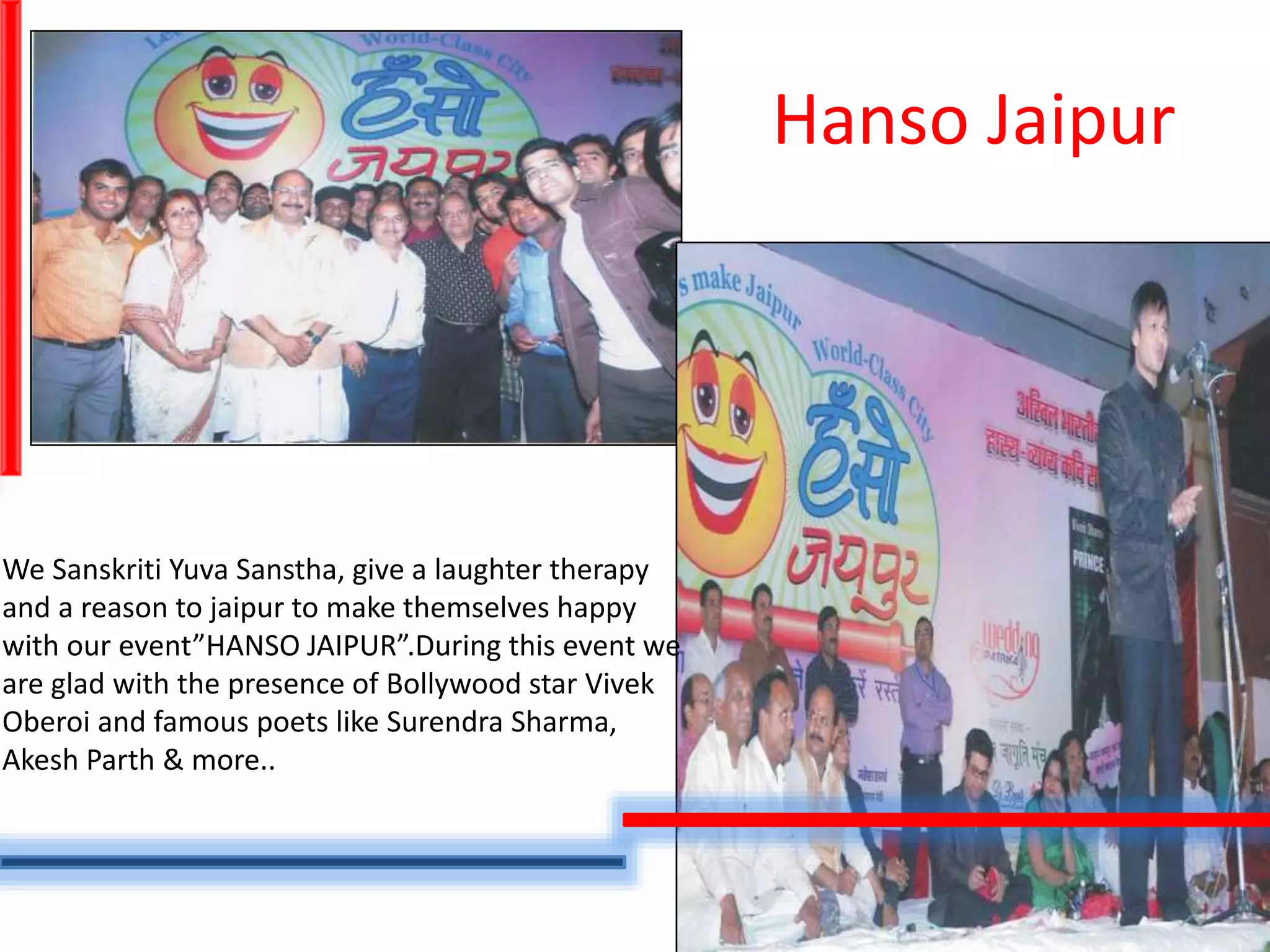 Hanso Jaipur
We Sanskriti Yuva Sanstha, give a laughter therapy
and a reason to jaipur to make themselves happy
with our event”HANSO JAIPUR”.During this event we
are glad with the presence of Bollywood star Vivek
Oberoi and famous poets like Surendra Sharma,
Akesh Parth & more..
 