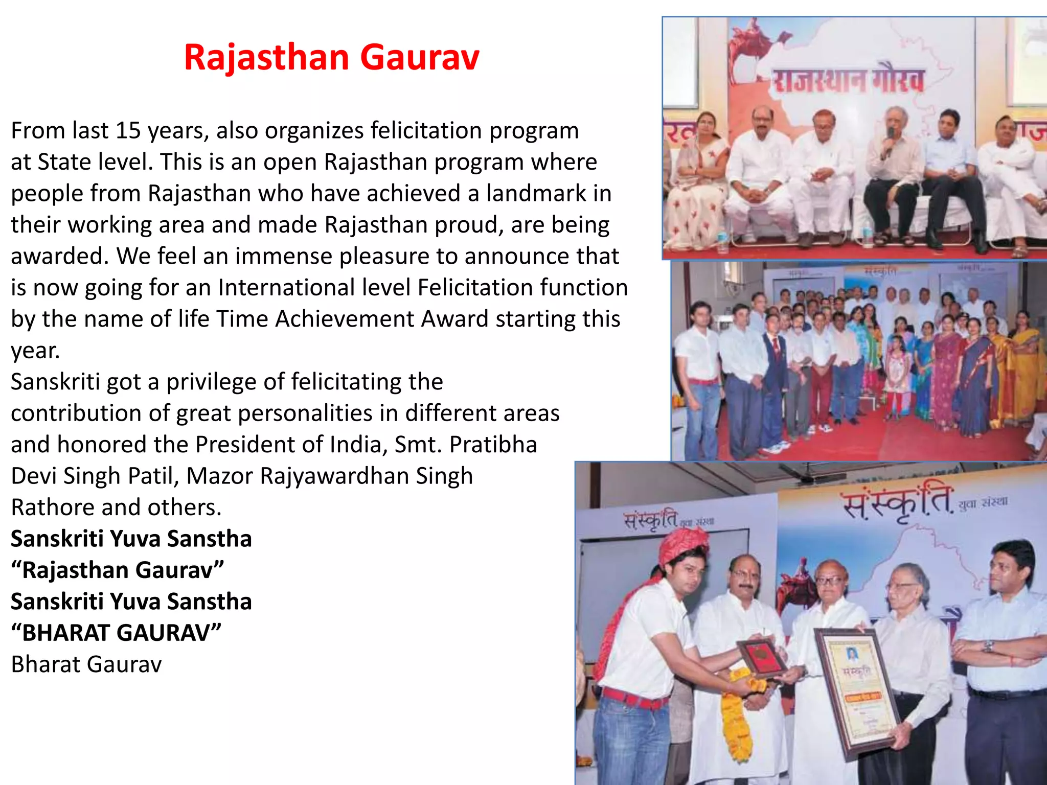 From last 15 years, also organizes felicitation program
at State level. This is an open Rajasthan program where
people from Rajasthan who have achieved a landmark in
their working area and made Rajasthan proud, are being
awarded. We feel an immense pleasure to announce that
is now going for an International level Felicitation function
by the name of life Time Achievement Award starting this
year.
Sanskriti got a privilege of felicitating the
contribution of great personalities in different areas
and honored the President of India, Smt. Pratibha
Devi Singh Patil, Mazor Rajyawardhan Singh
Rathore and others.
Sanskriti Yuva Sanstha
“Rajasthan Gaurav”
Sanskriti Yuva Sanstha
“BHARAT GAURAV”
Bharat Gaurav
Rajasthan Gaurav
 