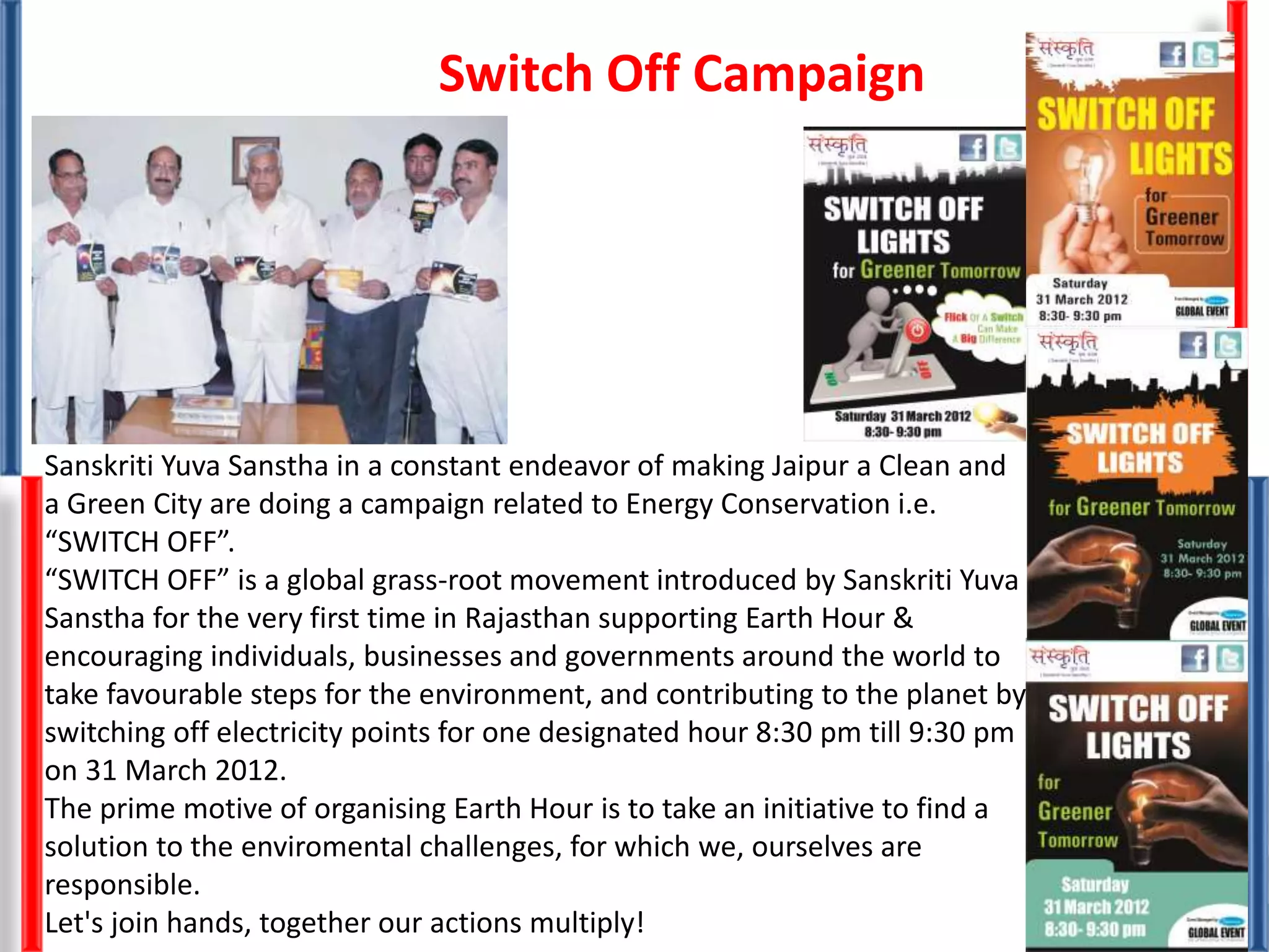 Sanskriti Yuva Sanstha in a constant endeavor of making Jaipur a Clean and
a Green City are doing a campaign related to Energy Conservation i.e.
“SWITCH OFF”.
“SWITCH OFF” is a global grass-root movement introduced by Sanskriti Yuva
Sanstha for the very first time in Rajasthan supporting Earth Hour &
encouraging individuals, businesses and governments around the world to
take favourable steps for the environment, and contributing to the planet by
switching off electricity points for one designated hour 8:30 pm till 9:30 pm
on 31 March 2012.
The prime motive of organising Earth Hour is to take an initiative to find a
solution to the enviromental challenges, for which we, ourselves are
responsible.
Let's join hands, together our actions multiply!
Switch Off Campaign
 