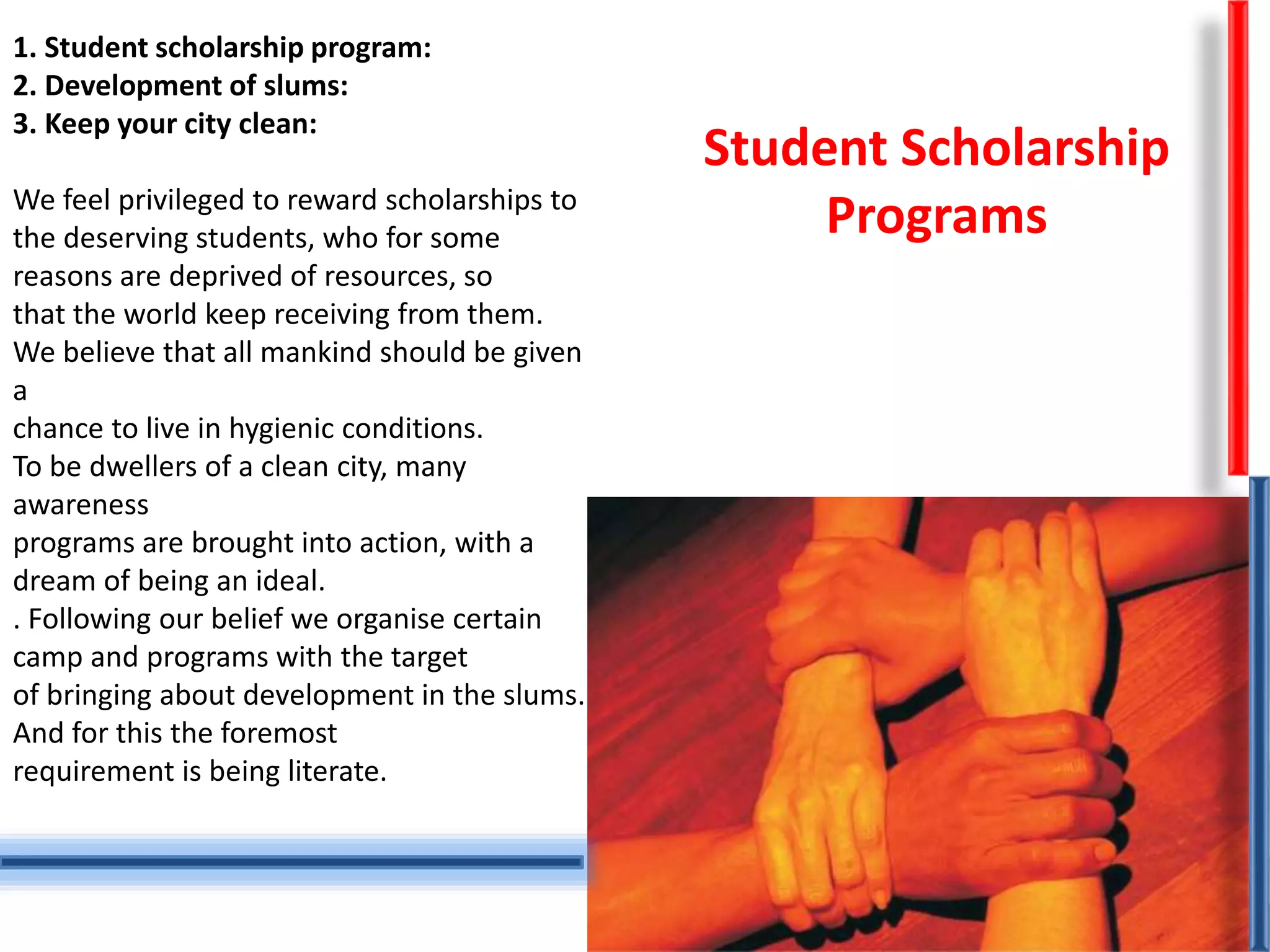 1. Student scholarship program:
2. Development of slums:
3. Keep your city clean:
We feel privileged to reward scholarships to
the deserving students, who for some
reasons are deprived of resources, so
that the world keep receiving from them.
We believe that all mankind should be given
a
chance to live in hygienic conditions.
To be dwellers of a clean city, many
awareness
programs are brought into action, with a
dream of being an ideal.
. Following our belief we organise certain
camp and programs with the target
of bringing about development in the slums.
And for this the foremost
requirement is being literate.
Student Scholarship
Programs
 